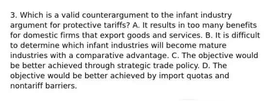 3. Which is a valid counterargument to the infant industry argument for protective tariffs? A. It results in too many benefits for domestic firms that export goods and services. B. It is difficult to determine which infant industries will become mature industries with a comparative advantage. C. The objective would be better achieved through strategic trade policy. D. The objective would be better achieved by import quotas and nontariff barriers.