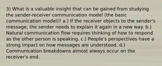 3) What is a valuable insight that can be gained from studying the sender-receiver communication model (the basic communication model)? a.) If the receiver objects to the sender's message, the sender needs to explain it again in a new way. b.) Natural communication flow requires thinking of how to respond as the other person is speaking. c.) People's perspectives have a strong impact on how messages are understood. d.) Communication breakdowns almost always occur on the receiver's end.