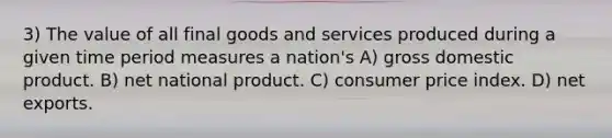 3) The value of all final goods and services produced during a given time period measures a nation's A) gross domestic product. B) net national product. C) consumer price index. D) net exports.