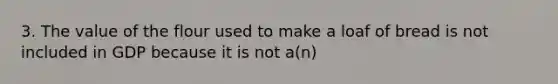 3. The value of the flour used to make a loaf of bread is not included in GDP because it is not a(n)