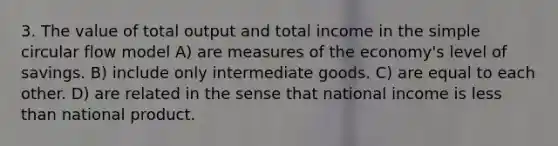 3. The value of total output and total income in the simple circular flow model A) are measures of the economy's level of savings. B) include only intermediate goods. C) are equal to each other. D) are related in the sense that national income is <a href='https://www.questionai.com/knowledge/k7BtlYpAMX-less-than' class='anchor-knowledge'>less than</a> national product.