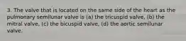 3. The valve that is located on the same side of the heart as the pulmonary semilunar valve is (a) the tricuspid valve, (b) the mitral valve, (c) the bicuspid valve, (d) the aortic semilunar valve.