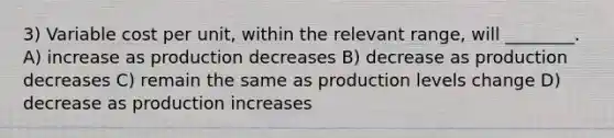 3) Variable cost per unit, within the relevant range, will ________. A) increase as production decreases B) decrease as production decreases C) remain the same as production levels change D) decrease as production increases