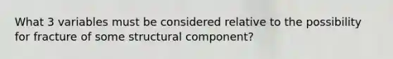 What 3 variables must be considered relative to the possibility for fracture of some structural component?