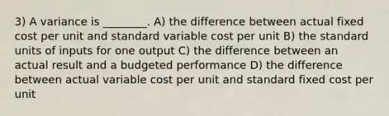 3) A variance is ________. A) the difference between actual fixed cost per unit and standard variable cost per unit B) the standard units of inputs for one output C) the difference between an actual result and a budgeted performance D) the difference between actual variable cost per unit and standard fixed cost per unit