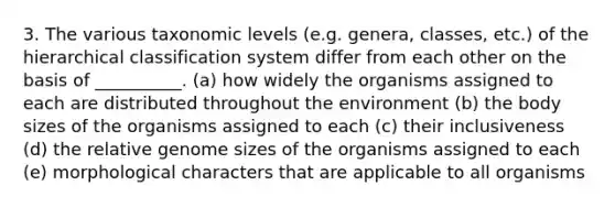 3. The various taxonomic levels (e.g. genera, classes, etc.) of the hierarchical classification system differ from each other on the basis of __________. (a) how widely the organisms assigned to each are distributed throughout the environment (b) the body sizes of the organisms assigned to each (c) their inclusiveness (d) the relative genome sizes of the organisms assigned to each (e) morphological characters that are applicable to all organisms