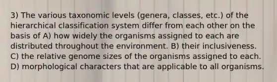 3) The various taxonomic levels (genera, classes, etc.) of the hierarchical classification system differ from each other on the basis of A) how widely the organisms assigned to each are distributed throughout the environment. B) their inclusiveness. C) the relative genome sizes of the organisms assigned to each. D) morphological characters that are applicable to all organisms.