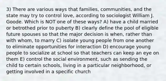 3) There are various ways that families, communities, and the state may try to control love, according to sociologist William J. Goode. Which is NOT one of these ways? A) have a child married or betrothed prior to puberty B) clearly define the pool of eligible future spouses so that the major decision is when, rather than with whom, to marry C) isolate young people from one another to eliminate opportunities for interaction D) encourage young people to socialize at school so that teachers can keep an eye on them E) control the social environment, such as sending the child to certain schools, living in a particular neighborhood, or getting involved in a specific church