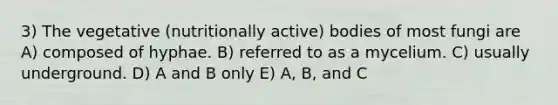 3) The vegetative (nutritionally active) bodies of most fungi are A) composed of hyphae. B) referred to as a mycelium. C) usually underground. D) A and B only E) A, B, and C