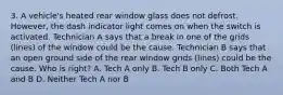 3. A vehicle's heated rear window glass does not defrost. However, the dash indicator light comes on when the switch is activated. Technician A says that a break in one of the grids (lines) of the window could be the cause. Technician B says that an open ground side of the rear window grids (lines) could be the cause. Who is right? A. Tech A only B. Tech B only C. Both Tech A and B D. Neither Tech A nor B