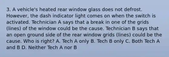 3. A vehicle's heated rear window glass does not defrost. However, the dash indicator light comes on when the switch is activated. Technician A says that a break in one of the grids (lines) of the window could be the cause. Technician B says that an open ground side of the rear window grids (lines) could be the cause. Who is right? A. Tech A only B. Tech B only C. Both Tech A and B D. Neither Tech A nor B