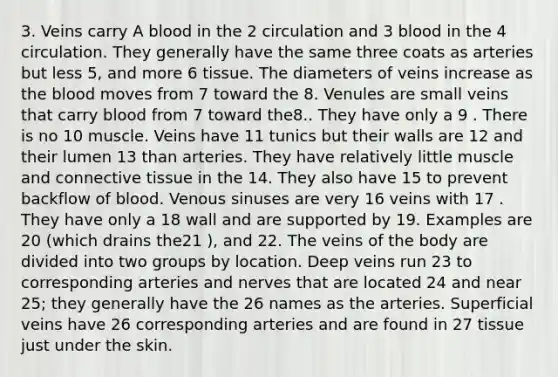 3. Veins carry A blood in the 2 circulation and 3 blood in the 4 circulation. They generally have the same three coats as arteries but less 5, and more 6 tissue. The diameters of veins increase as the blood moves from 7 toward the 8. Venules are small veins that carry blood from 7 toward the8.. They have only a 9 . There is no 10 muscle. Veins have 11 tunics but their walls are 12 and their lumen 13 than arteries. They have relatively little muscle and connective tissue in the 14. They also have 15 to prevent backflow of blood. Venous sinuses are very 16 veins with 17 . They have only a 18 wall and are supported by 19. Examples are 20 (which drains the21 ), and 22. The veins of the body are divided into two groups by location. Deep veins run 23 to corresponding arteries and nerves that are located 24 and near 25; they generally have the 26 names as the arteries. Superficial veins have 26 corresponding arteries and are found in 27 tissue just under the skin.