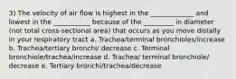 3) The velocity of air flow is highest in the _____________ and lowest in the ___________ because of the _________ in diameter (not total cross-sectional area) that occurs as you move distally in your respiratory tract a. Trachea/terminal bronchioles/increase b. Trachea/tertiary bronchi/ decrease c. Terminal bronchiole/trachea/increase d. Trachea/ terminal bronchiole/ decrease e. Tertiary bronchi/trachea/decrease