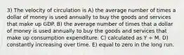 3) The velocity of circulation is A) the average number of times a dollar of money is used annually to buy the goods and services that make up GDP. B) the average number of times that a dollar of money is used annually to buy the goods and services that make up consumption expenditure. C) calculated as Y ÷ M. D) constantly increasing over time. E) equal to zero in the long run.