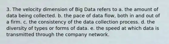 3. The velocity dimension of Big Data refers to a. the amount of data being collected. b. the pace of data flow, both in and out of a firm. c. the consistency of the data collection process. d. the diversity of types or forms of data. e. the speed at which data is transmitted through the company network.