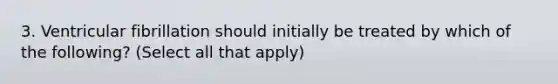 3. Ventricular fibrillation should initially be treated by which of the following? (Select all that apply)