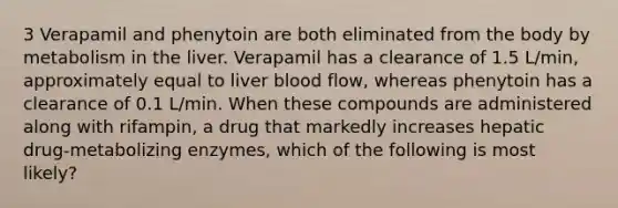 3 Verapamil and phenytoin are both eliminated from the body by metabolism in the liver. Verapamil has a clearance of 1.5 L/min, approximately equal to liver blood flow, whereas phenytoin has a clearance of 0.1 L/min. When these compounds are administered along with rifampin, a drug that markedly increases hepatic drug-metabolizing enzymes, which of the following is most likely?