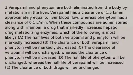 3 Verapamil and phenytoin are both eliminated from the body by metabolism in the liver. Verapamil has a clearance of 1.5 L/min, approximately equal to liver blood flow, whereas phenytoin has a clearance of 0.1 L/min. When these compounds are administered along with rifampin, a drug that markedly increases hepatic drug-metabolizing enzymes, which of the following is most likely? (A) The half-lives of both verapamil and phenytoin will be markedly increased (B) The clearance of both verapamil and phenytoin will be markedly decreased (C) The clearance of verapamil will be unchanged, whereas the clearance of phenytoin will be increased (D) The half-life of phenytoin will be unchanged, whereas the half-life of verapamil will be increased (E) The clearance of both drugs will be unchanged