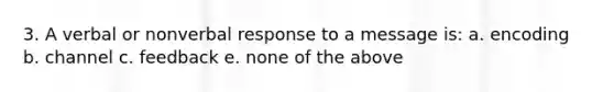 3. A verbal or nonverbal response to a message is: a. encoding b. channel c. feedback e. none of the above