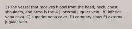 3) The vessel that receives blood from the head, neck, chest, shoulders, and arms is the A ) internal jugular vein . B) inferior vena cava. C) superior vena cava. D) coronary sinus E) external jugular vein.