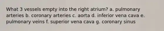 What 3 vessels empty into the right atrium? a. pulmonary arteries b. coronary arteries c. aorta d. inferior vena cava e. pulmonary veins f. superior vena cava g. coronary sinus