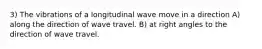 3) The vibrations of a longitudinal wave move in a direction A) along the direction of wave travel. B) at right angles to the direction of wave travel.