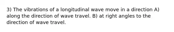 3) The vibrations of a longitudinal wave move in a direction A) along the direction of wave travel. B) at <a href='https://www.questionai.com/knowledge/kIh722csLJ-right-angle' class='anchor-knowledge'>right angle</a>s to the direction of wave travel.