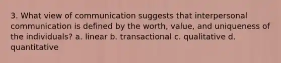 3. What view of communication suggests that interpersonal communication is defined by the worth, value, and uniqueness of the individuals? a. linear b. transactional c. qualitative d. quantitative