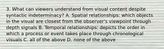 3. What can viewers understand from visual content despite syntactic indeterminacy? A. Spatial relationships: which objects in the visual are closest from the observer's viewpoint through depth signals B. Temporal relationships: depicts the order in which a process or event takes place through chronological visuals C. all of the above D. none of the above