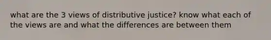 what are the 3 views of distributive justice? know what each of the views are and what the differences are between them