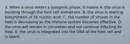 3. When a virus enters a lysogenic phase, it means A. the virus is bursting through the host cell membrane. B. the virus is starting biosynthesis of its nucleic acid. C. the number of viruses in the host is decreasing as the immune system becomes effective. D. the virus will remain in circulation and not continue infecting its host. E. the virus is integrated into the DNA of the host cell and is latent.