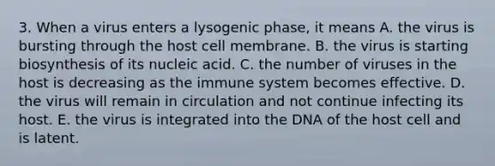 3. When a virus enters a lysogenic phase, it means A. the virus is bursting through the host cell membrane. B. the virus is starting biosynthesis of its nucleic acid. C. the number of viruses in the host is decreasing as the immune system becomes effective. D. the virus will remain in circulation and not continue infecting its host. E. the virus is integrated into the DNA of the host cell and is latent.