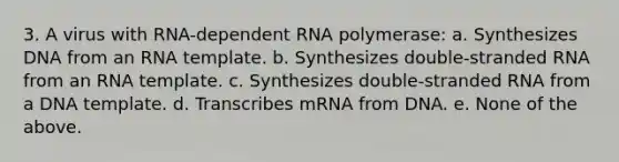 3. A virus with RNA-dependent RNA polymerase: a. Synthesizes DNA from an RNA template. b. Synthesizes double-stranded RNA from an RNA template. c. Synthesizes double-stranded RNA from a DNA template. d. Transcribes mRNA from DNA. e. None of the above.