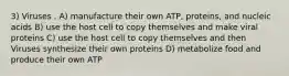 3) Viruses . A) manufacture their own ATP, proteins, and nucleic acids B) use the host cell to copy themselves and make viral proteins C) use the host cell to copy themselves and then Viruses synthesize their own proteins D) metabolize food and produce their own ATP