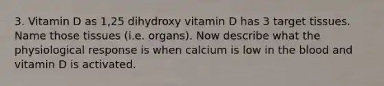 3. Vitamin D as 1,25 dihydroxy vitamin D has 3 target tissues. Name those tissues (i.e. organs). Now describe what the physiological response is when calcium is low in the blood and vitamin D is activated.