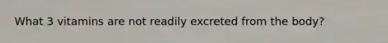 What 3 vitamins are not readily excreted from the body?