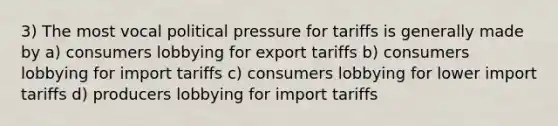 3) The most vocal political pressure for tariffs is generally made by a) consumers lobbying for export tariffs b) consumers lobbying for import tariffs c) consumers lobbying for lower import tariffs d) producers lobbying for import tariffs