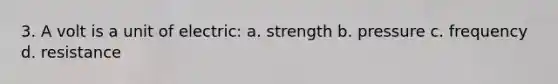 3. A volt is a unit of electric: a. strength b. pressure c. frequency d. resistance