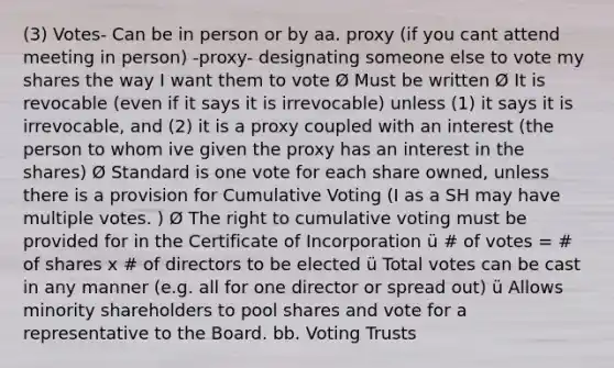 (3) Votes- Can be in person or by aa. proxy (if you cant attend meeting in person) -proxy- designating someone else to vote my shares the way I want them to vote Ø Must be written Ø It is revocable (even if it says it is irrevocable) unless (1) it says it is irrevocable, and (2) it is a proxy coupled with an interest (the person to whom ive given the proxy has an interest in the shares) Ø Standard is one vote for each share owned, unless there is a provision for Cumulative Voting (I as a SH may have multiple votes. ) Ø The right to cumulative voting must be provided for in the Certificate of Incorporation ü # of votes = # of shares x # of directors to be elected ü Total votes can be cast in any manner (e.g. all for one director or spread out) ü Allows minority shareholders to pool shares and vote for a representative to the Board. bb. Voting Trusts