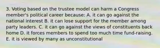 3. Voting based on the trustee model can harm a Congress member's political career because: A. it can go against the national interest B. it can lose support for the member among party leaders. C. it can go against the views of constituents back home D. it forces members to spend too much time fund-raising. E. it is viewed by many as unconstitutional