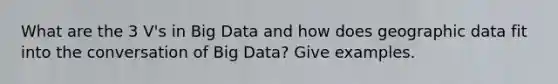 What are the 3 V's in Big Data and how does geographic data fit into the conversation of Big Data? Give examples.