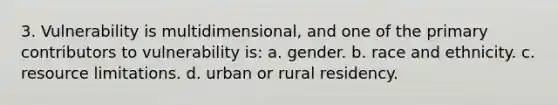 3. Vulnerability is multidimensional, and one of the primary contributors to vulnerability is: a. gender. b. race and ethnicity. c. resource limitations. d. urban or rural residency.