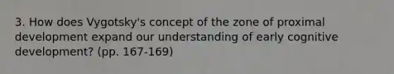 3. How does Vygotsky's concept of the zone of proximal development expand our understanding of early cognitive development? (pp. 167-169)