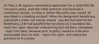 On May 3, W signed a nonmedical application for a 500,000 life insurance policy, paid the initial premium and received a conditional receipt. On May 6, before the policy was issued, W was killed in a boating accident. When his designated beneficiary submitted a claim, the insurer should - pay the full claim to the beneficiary, if W had qualified for the policy as a standard risk. - reject the claim, because underwriting had not been completed. - reject the claim, because prior to policy issuance A became uninsurable once he died. - reject the claim, and refund the premium to A's estate.