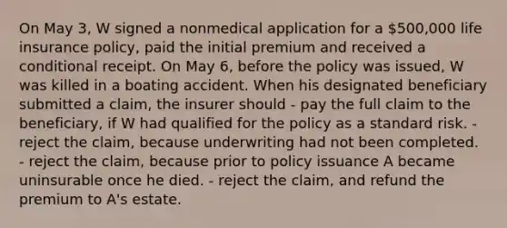 On May 3, W signed a nonmedical application for a 500,000 life insurance policy, paid the initial premium and received a conditional receipt. On May 6, before the policy was issued, W was killed in a boating accident. When his designated beneficiary submitted a claim, the insurer should - pay the full claim to the beneficiary, if W had qualified for the policy as a standard risk. - reject the claim, because underwriting had not been completed. - reject the claim, because prior to policy issuance A became uninsurable once he died. - reject the claim, and refund the premium to A's estate.