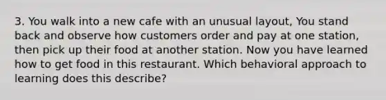 3. You walk into a new cafe with an unusual layout, You stand back and observe how customers order and pay at one station, then pick up their food at another station. Now you have learned how to get food in this restaurant. Which behavioral approach to learning does this describe?