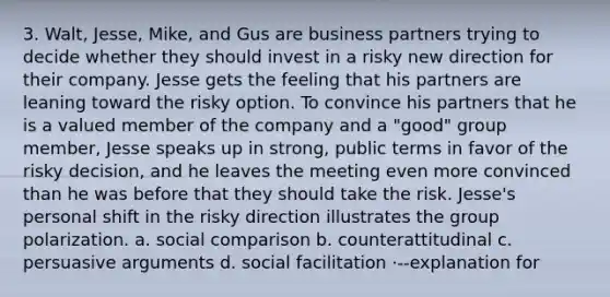 3. Walt, Jesse, Mike, and Gus are business partners trying to decide whether they should invest in a risky new direction for their company. Jesse gets the feeling that his partners are leaning toward the risky option. To convince his partners that he is a valued member of the company and a "good" group member, Jesse speaks up in strong, public terms in favor of the risky decision, and he leaves the meeting even more convinced than he was before that they should take the risk. Jesse's personal shift in the risky direction illustrates the group polarization. a. social comparison b. counterattitudinal c. persuasive arguments d. social facilitation ·--explanation for