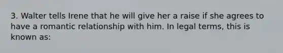 3. Walter tells Irene that he will give her a raise if she agrees to have a romantic relationship with him. In legal terms, this is known as: