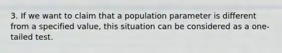 3. If we want to claim that a population parameter is different from a specified value, this situation can be considered as a one-tailed test.