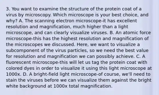 3. You want to examine the structure of the protein coat of a virus by microscopy. Which microscope is your best choice, and why? A. The scanning electron microscope-it has excellent resolution and magnification, much higher than a light microscope, and can clearly visualize viruses. B. An atomic force microscope-this has the highest resolution and magnification of the microscopes we discussed. Here, we want to visualize a subcomponent of the virus particles, so we need the best value for resolution and magnification we can possibly achieve. C. A fluorescent microscope-this will let us tag the protein coat with colored dyes in order to visualize it using this light microscope at 1000x. D. A bright-field light microscope-of course, we'll need to stain the viruses before we can visualize them against the bright white background at 1000x total magnification.